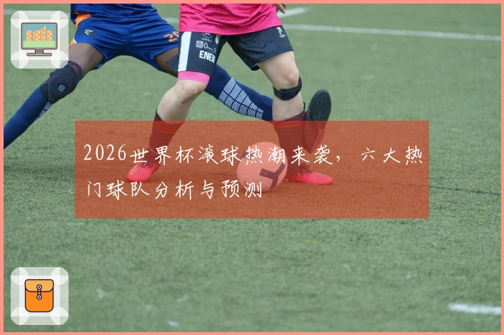2026世界杯滚球热潮来袭，六大热门球队分析与预测