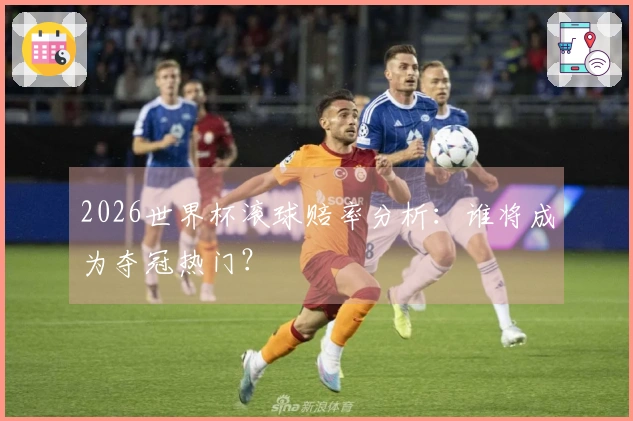 2026世界杯滚球赔率分析：谁将成为夺冠热门？