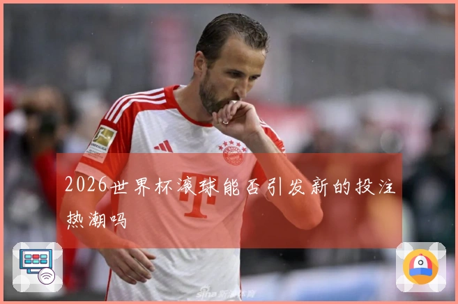 2026世界杯滚球能否引发新的投注热潮吗